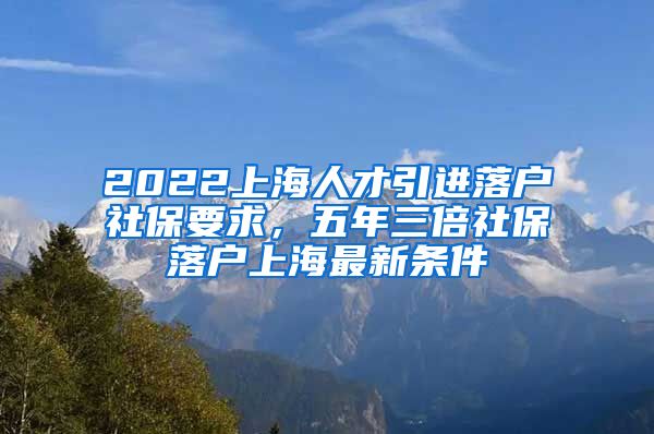 2022上海人才引进落户社保要求，五年三倍社保落户上海最新条件