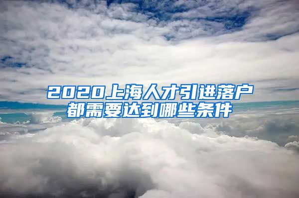 2020上海人才引进落户都需要达到哪些条件