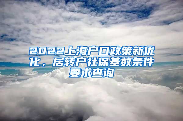 2022上海户口政策新优化，居转户社保基数条件要求查询