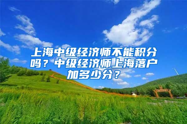 上海中级经济师不能积分吗？中级经济师上海落户加多少分？