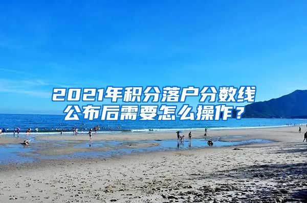 2021年积分落户分数线公布后需要怎么操作？