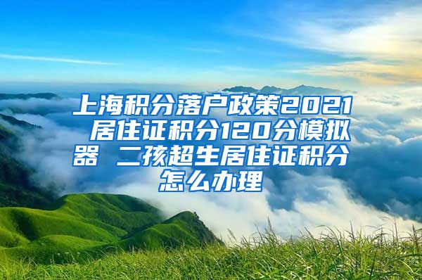 上海积分落户政策2021 居住证积分120分模拟器 二孩超生居住证积分怎么办理