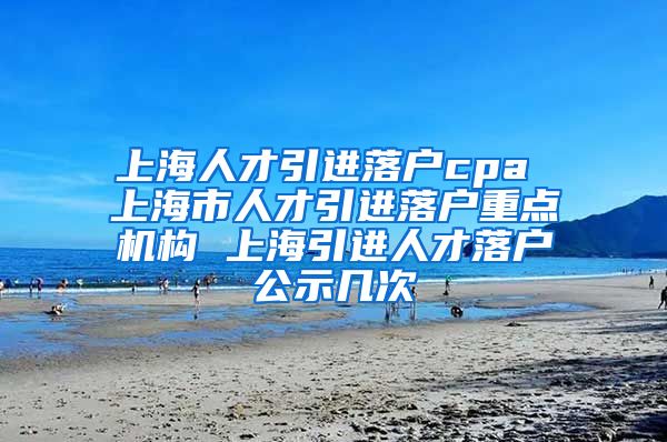 上海人才引进落户cpa 上海市人才引进落户重点机构 上海引进人才落户公示几次