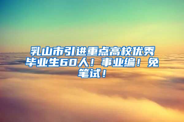 乳山市引进重点高校优秀毕业生60人！事业编！免笔试！