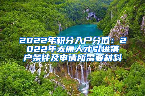 2022年积分入户分值：2022年太原人才引进落户条件及申请所需要材料