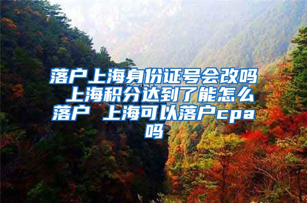 落户上海身份证号会改吗 上海积分达到了能怎么落户 上海可以落户cpa吗