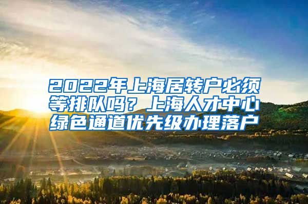 2022年上海居转户必须等排队吗？上海人才中心绿色通道优先级办理落户