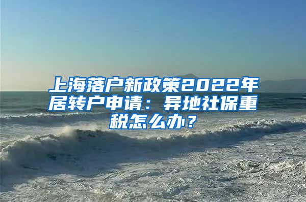 上海落户新政策2022年居转户申请：异地社保重税怎么办？