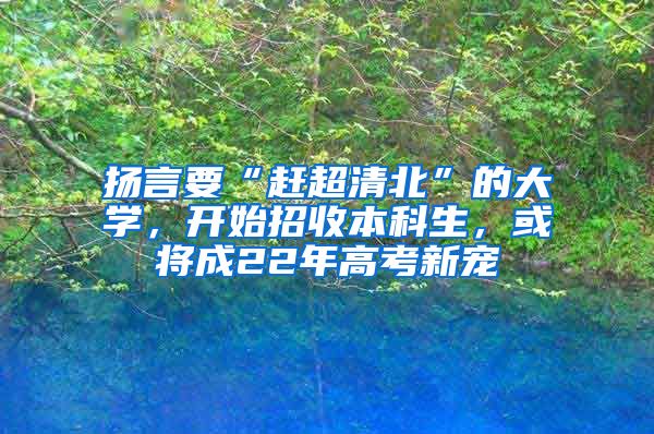 扬言要“赶超清北”的大学，开始招收本科生，或将成22年高考新宠