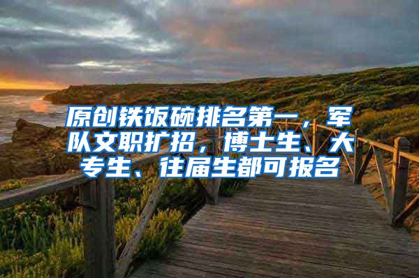 原创铁饭碗排名第一，军队文职扩招，博士生、大专生、往届生都可报名