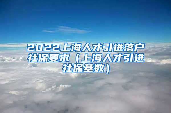 2022上海人才引进落户社保要求（上海人才引进社保基数）