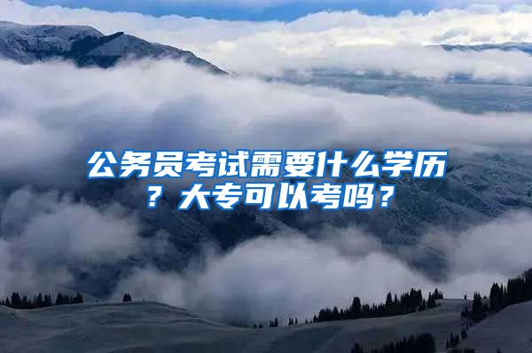 公务员考试需要什么学历？大专可以考吗？