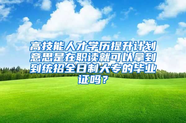 高技能人才学历提升计划意思是在职读就可以拿到到统招全日制大专的毕业证吗？