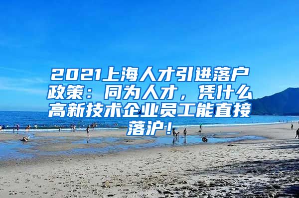 2021上海人才引进落户政策：同为人才，凭什么高新技术企业员工能直接落沪！