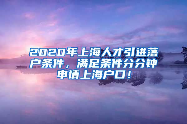 2020年上海人才引进落户条件，满足条件分分钟申请上海户口！