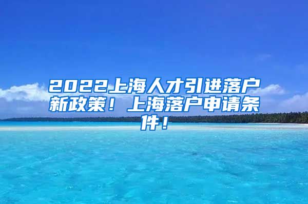 2022上海人才引进落户新政策！上海落户申请条件！