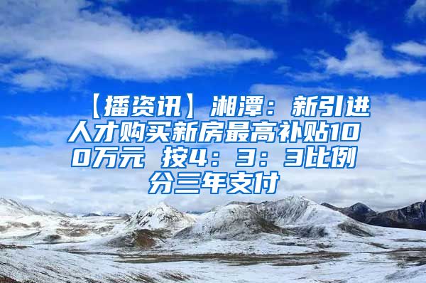 【播资讯】湘潭：新引进人才购买新房最高补贴100万元 按4：3：3比例分三年支付