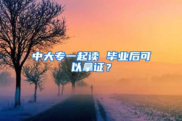 中大专一起读 毕业后可以拿证？