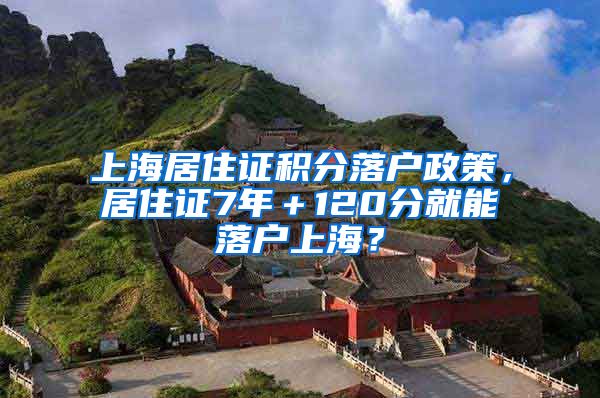 上海居住证积分落户政策，居住证7年＋120分就能落户上海？