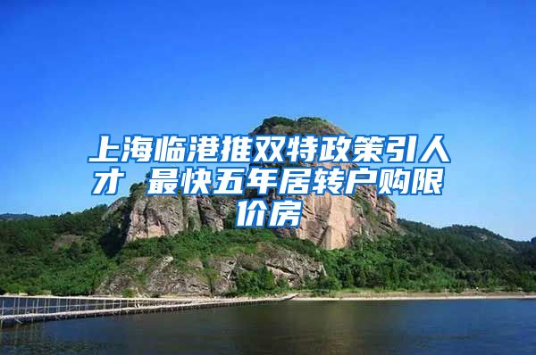 上海临港推双特政策引人才 最快五年居转户购限价房