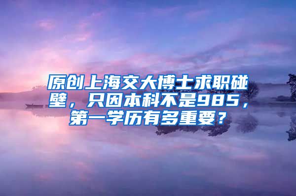 原创上海交大博士求职碰壁，只因本科不是985，第一学历有多重要？