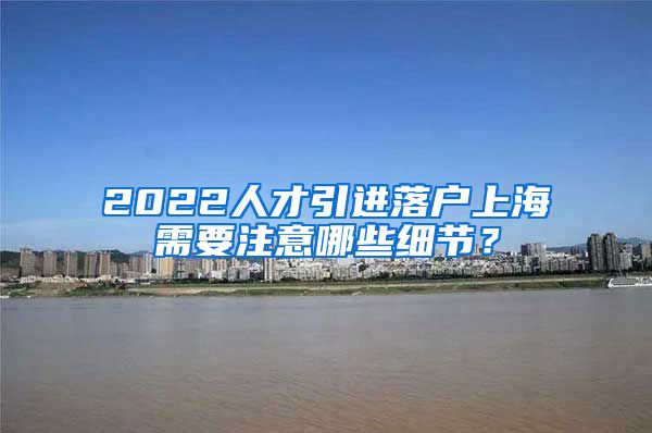 2022人才引进落户上海需要注意哪些细节？