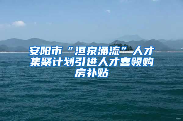 安阳市“洹泉涌流”人才集聚计划引进人才喜领购房补贴