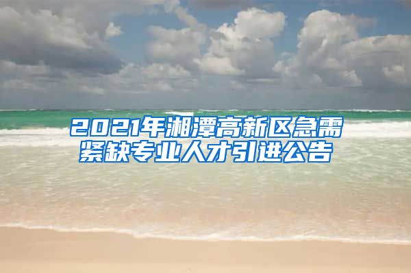 2021年湘潭高新区急需紧缺专业人才引进公告