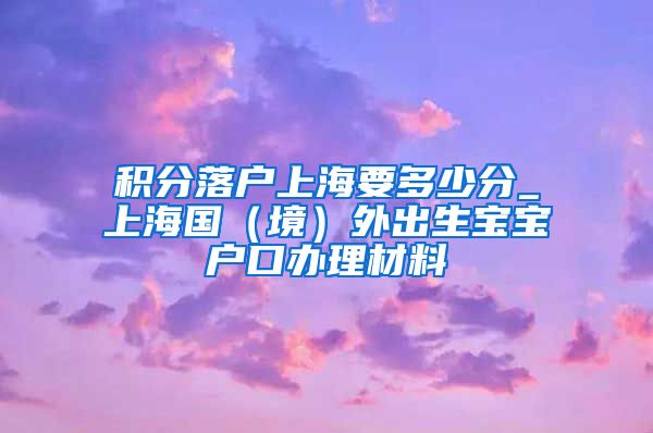 积分落户上海要多少分_上海国（境）外出生宝宝户口办理材料