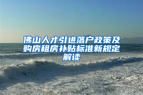 佛山人才引进落户政策及购房租房补贴标准新规定解读