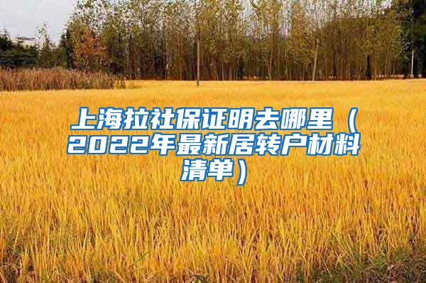 上海拉社保证明去哪里（2022年最新居转户材料清单）