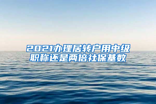 2021办理居转户用中级职称还是两倍社保基数