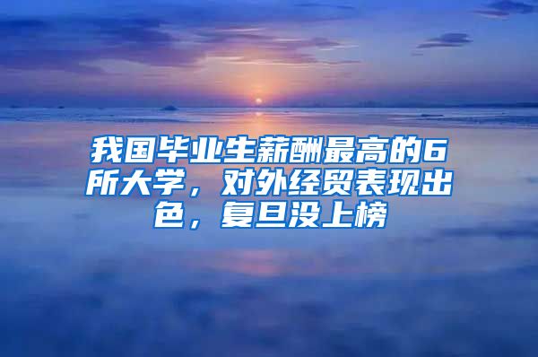 我国毕业生薪酬最高的6所大学，对外经贸表现出色，复旦没上榜