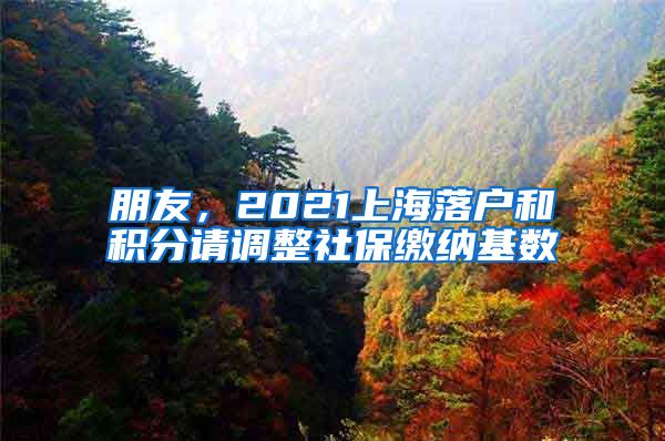 朋友，2021上海落户和积分请调整社保缴纳基数