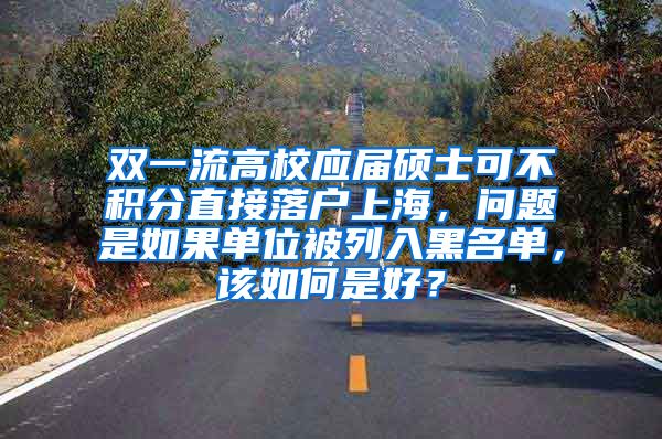 双一流高校应届硕士可不积分直接落户上海，问题是如果单位被列入黑名单，该如何是好？