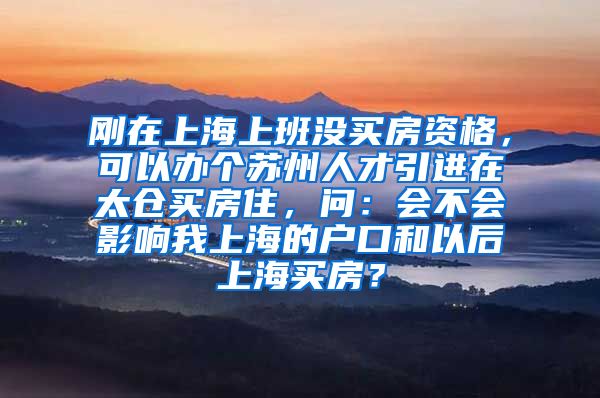 刚在上海上班没买房资格，可以办个苏州人才引进在太仓买房住，问：会不会影响我上海的户口和以后上海买房？