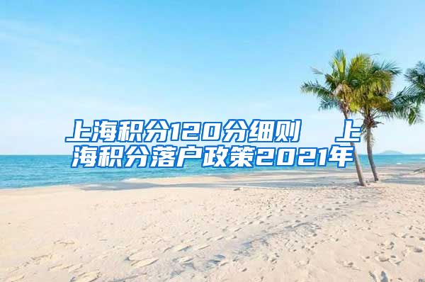 上海积分120分细则  上海积分落户政策2021年