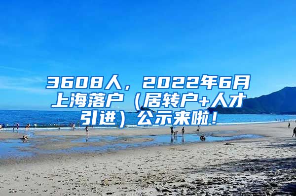 3608人，2022年6月上海落户（居转户+人才引进）公示来啦！