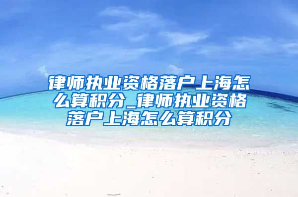 律师执业资格落户上海怎么算积分_律师执业资格落户上海怎么算积分