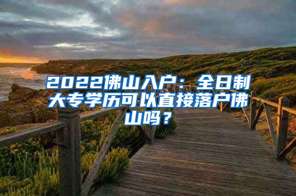 2022佛山入户：全日制大专学历可以直接落户佛山吗？