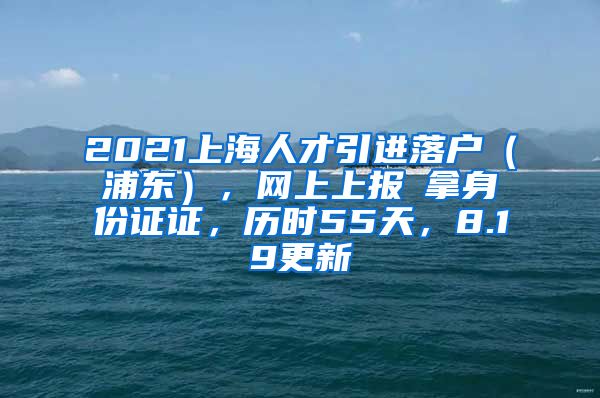 2021上海人才引进落户（浦东），网上上报→拿身份证证，历时55天，8.19更新