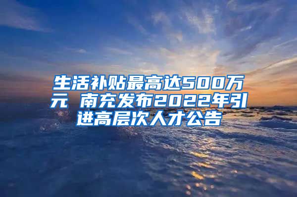 生活补贴最高达500万元 南充发布2022年引进高层次人才公告