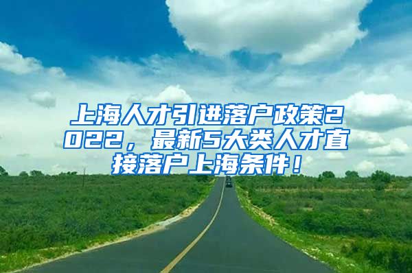 上海人才引进落户政策2022，最新5大类人才直接落户上海条件！