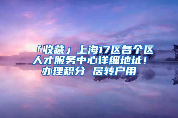 「收藏」上海17区各个区人才服务中心详细地址！办理积分 居转户用