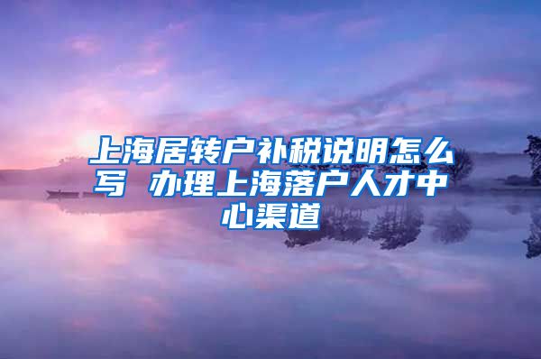 上海居转户补税说明怎么写 办理上海落户人才中心渠道