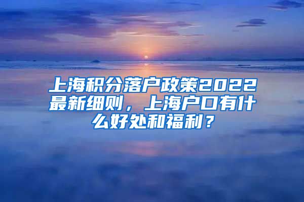 上海积分落户政策2022最新细则，上海户口有什么好处和福利？