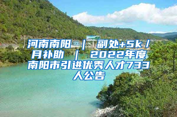 河南南阳 ｜ 副处+5k／月补助 ｜ 2022年度南阳市引进优秀人才733人公告