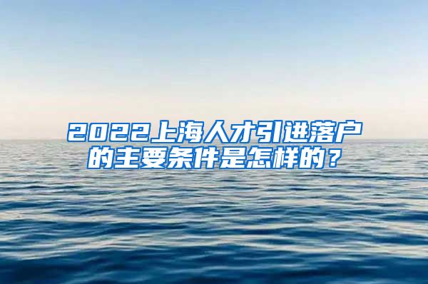 2022上海人才引进落户的主要条件是怎样的？