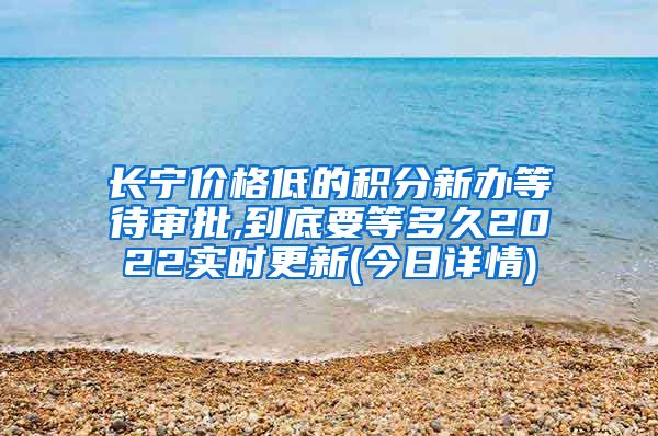 长宁价格低的积分新办等待审批,到底要等多久2022实时更新(今日详情)