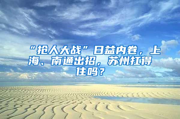 “抢人大战”日益内卷，上海、南通出招，苏州扛得住吗？